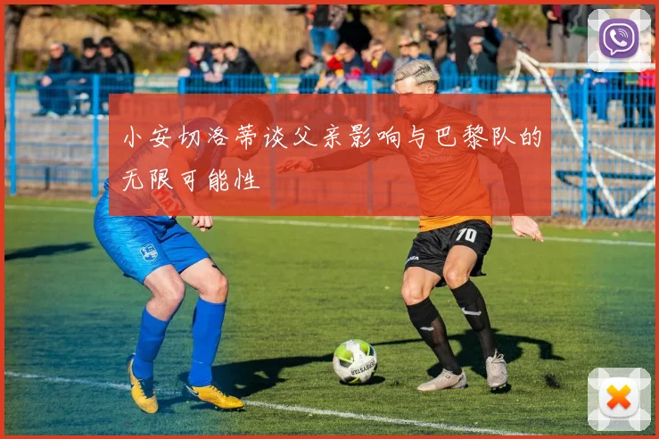 小安切洛蒂谈父亲影响与巴黎队的无限可能性