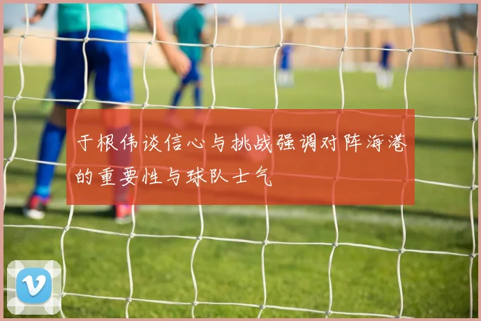 于根伟谈信心与挑战强调对阵海港的重要性与球队士气