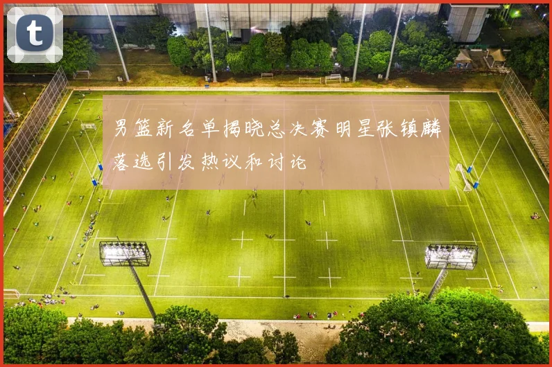 男篮新名单揭晓总决赛明星张镇麟落选引发热议和讨论