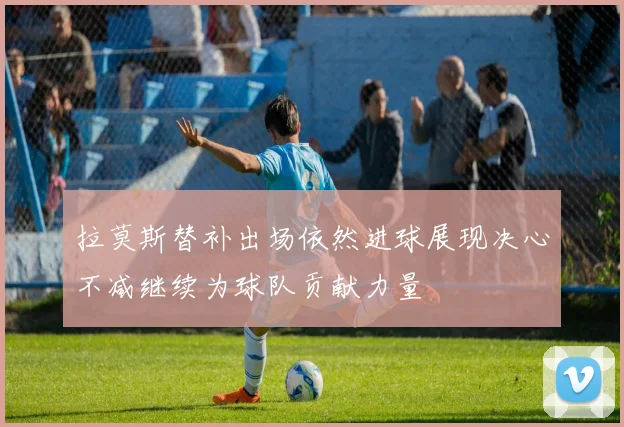 拉莫斯替补出场依然进球展现决心不减继续为球队贡献力量