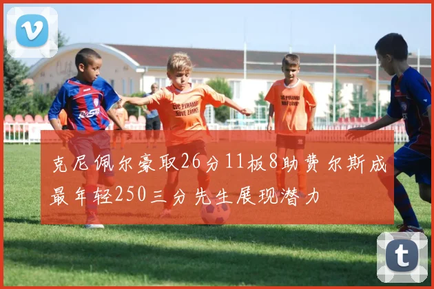 克尼佩尔豪取26分11板8助费尔斯成最年轻250三分先生展现潜力