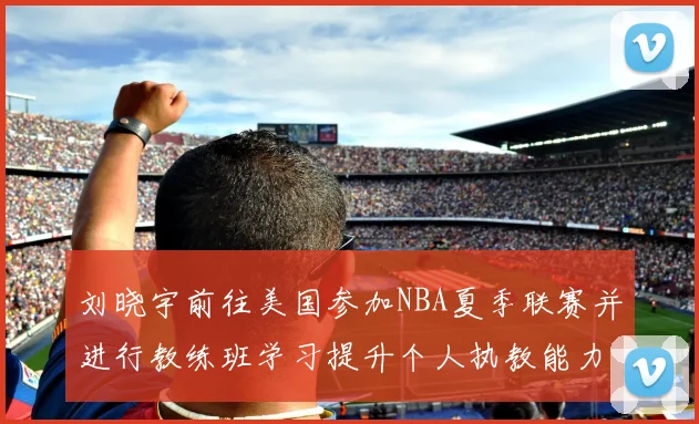 刘晓宇前往美国参加NBA夏季联赛并进行教练班学习提升个人执教能力
