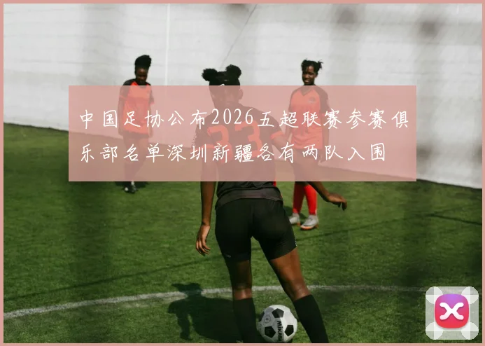 中国足协公布2026五超联赛参赛俱乐部名单深圳新疆各有两队入围