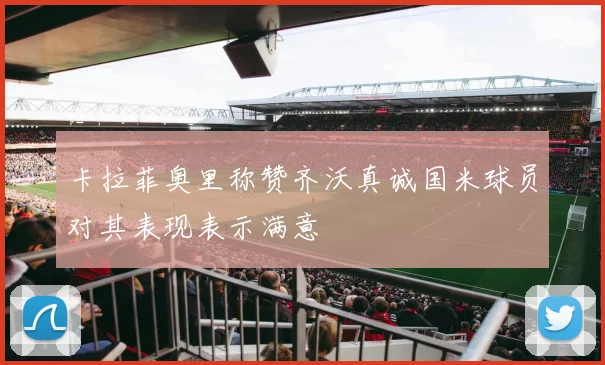卡拉菲奥里称赞齐沃真诚国米球员对其表现表示满意