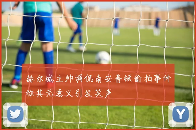 赫尔城主帅调侃南安普顿偷拍事件称其无意义引发笑声