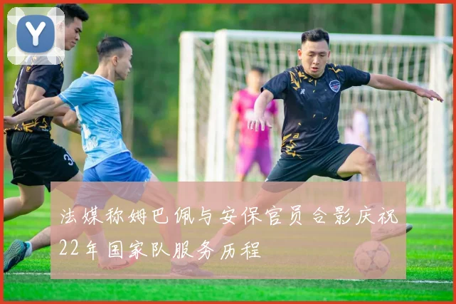 法媒称姆巴佩与安保官员合影庆祝22年国家队服务历程