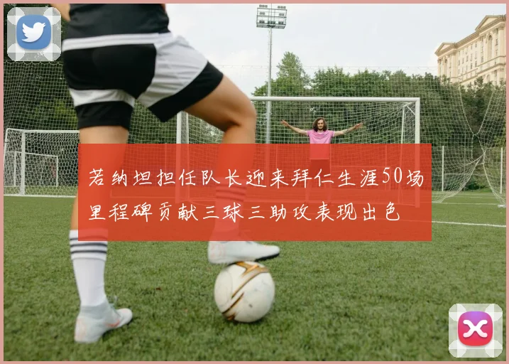 若纳坦担任队长迎来拜仁生涯50场里程碑贡献三球三助攻表现出色
