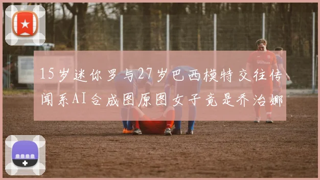 15岁迷你罗与27岁巴西模特交往传闻系AI合成图原图女子竟是乔治娜