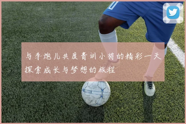 与李炮儿共度青训小将的精彩一天探索成长与梦想的旅程
