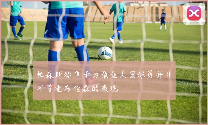 帕森斯称华子为最佳美国球员并非不尊重布伦森的表现