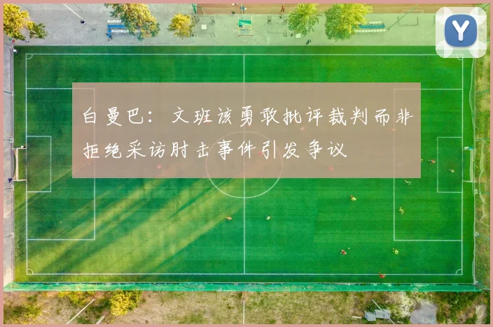 白曼巴：文班该勇敢批评裁判而非拒绝采访肘击事件引发争议