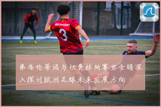 弗洛伦蒂诺与切费林纳赛尔会晤深入探讨欧洲足球未来发展方向