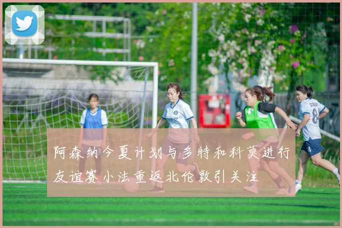 阿森纳今夏计划与多特和科莫进行友谊赛小法重返北伦敦引关注