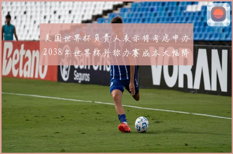 美国世界杯负责人表示将考虑申办2038年世界杯并称办赛成本大幅降低