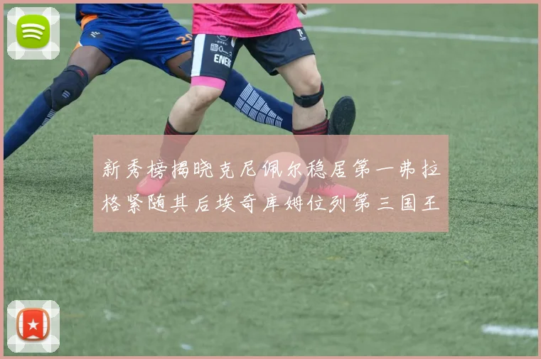 新秀榜揭晓克尼佩尔稳居第一弗拉格紧随其后埃奇库姆位列第三国王次轮秀强势上升至第四