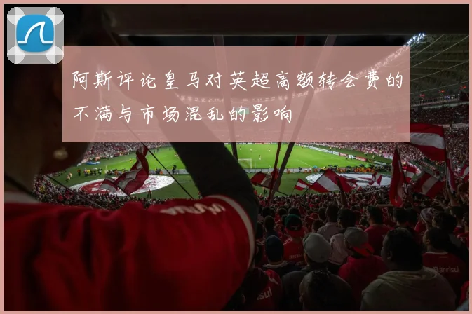 阿斯评论皇马对英超高额转会费的不满与市场混乱的影响