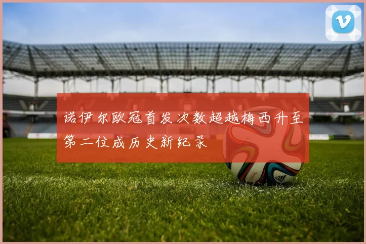 诺伊尔欧冠首发次数超越梅西升至第二位成历史新纪录