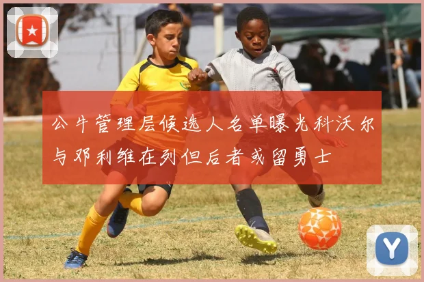 公牛管理层候选人名单曝光科沃尔与邓利维在列但后者或留勇士