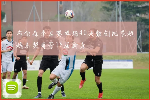 布伦森季后赛单场40次数创纪录超越东契奇等18届新秀