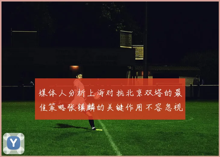 媒体人分析上海对抗北京双塔的最佳策略张镇麟的关键作用不容忽视