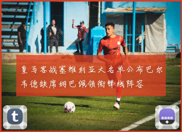 皇马客战塞维利亚大名单公布巴尔韦德缺席姆巴佩领衔锋线阵容