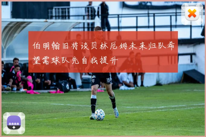 伯明翰旧将谈贝林厄姆未来归队希望需球队先自我提升