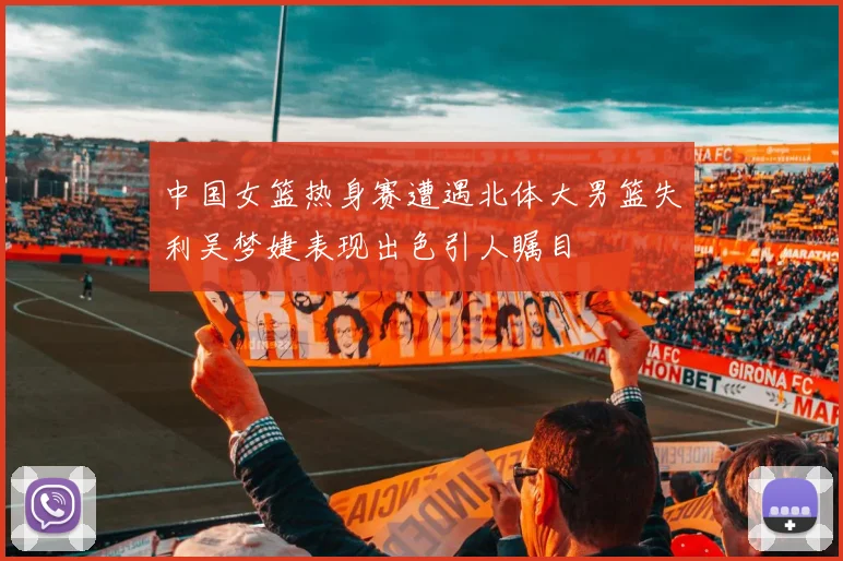 中国女篮热身赛遭遇北体大男篮失利吴梦婕表现出色引人瞩目