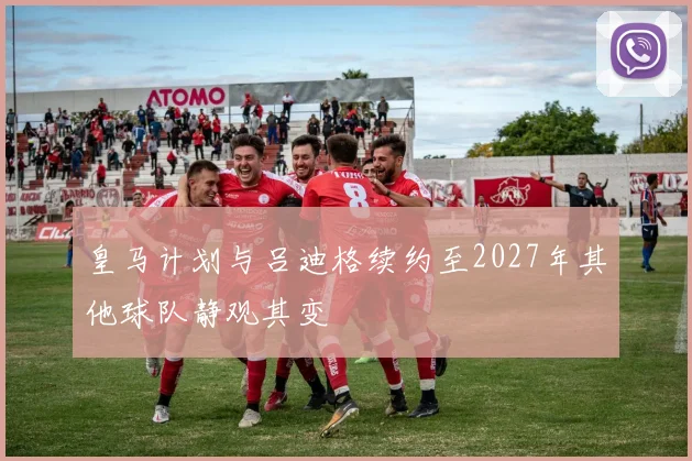 皇马计划与吕迪格续约至2027年其他球队静观其变