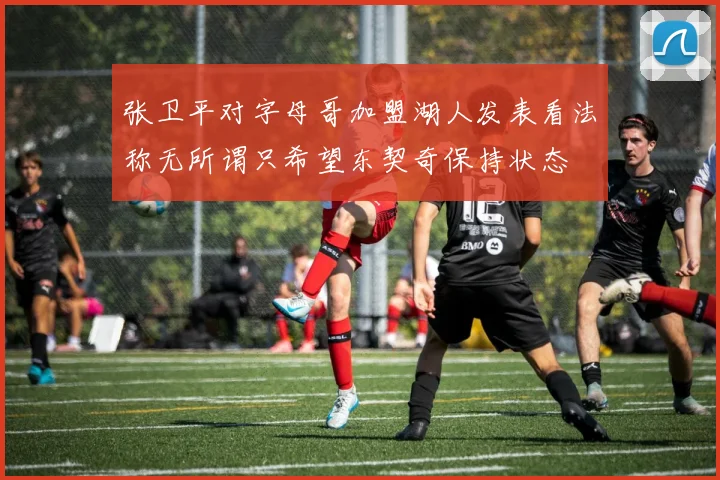 张卫平对字母哥加盟湖人发表看法称无所谓只希望东契奇保持状态