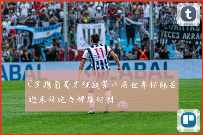 C罗携葡萄牙征战第六届世界杯能否迎来好运与辉煌时刻