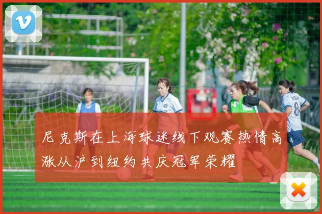 尼克斯在上海球迷线下观赛热情高涨从沪到纽约共庆冠军荣耀