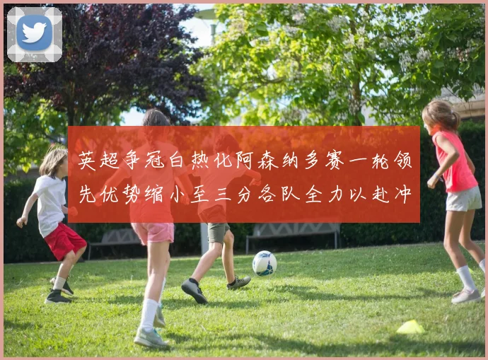 英超争冠白热化阿森纳多赛一轮领先优势缩小至三分各队全力以赴冲刺阶段