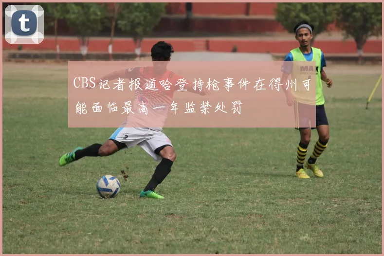 CBS记者报道哈登持枪事件在得州可能面临最高一年监禁处罚