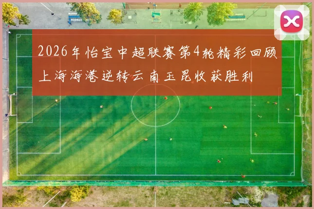 2026年怡宝中超联赛第4轮精彩回顾上海海港逆转云南玉昆收获胜利