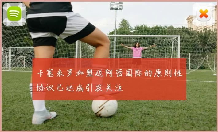 卡塞米罗加盟迈阿密国际的原则性协议已达成引发关注