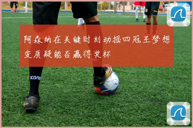 阿森纳在关键时刻动摇四冠王梦想变质疑能否赢得奖杯