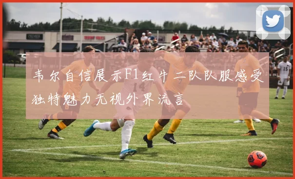 韦尔自信展示F1红牛二队队服感受独特魅力无视外界流言