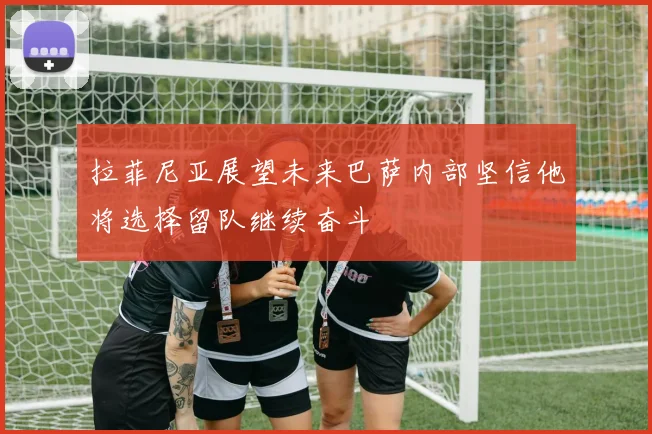 拉菲尼亚展望未来巴萨内部坚信他将选择留队继续奋斗